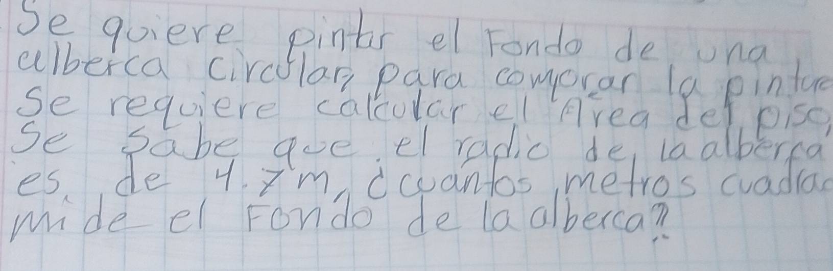 Se quiere pintr el Fondo de una 
cllberca circlar para comoran la pinlue 
se requiere calcular el Area del pisc, 
se sabe qoe el radic de iaalberca 
es de y Im ccuantos metros cuadiad 
mide el Fondo de laalberca?