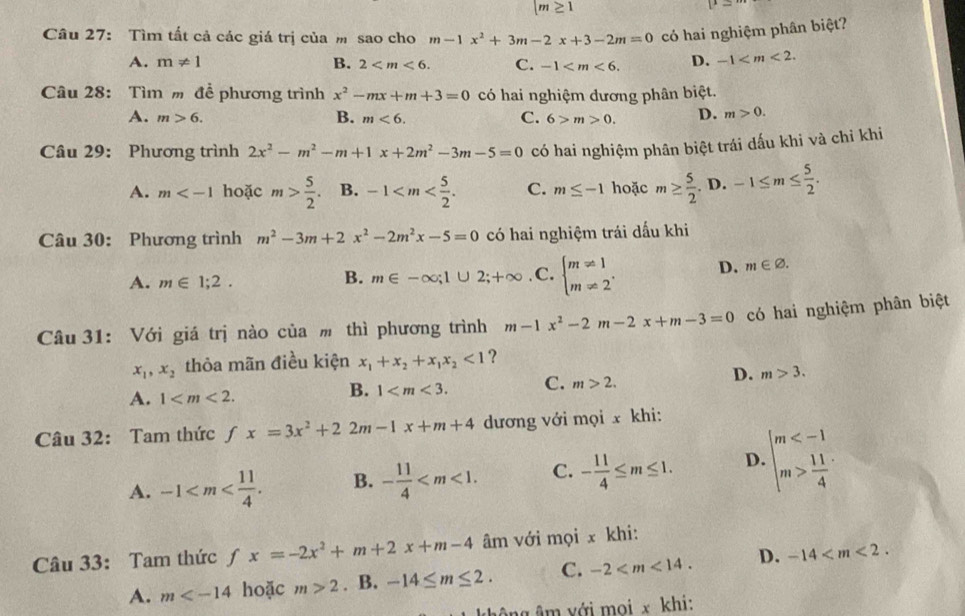 |m≥ 1
Câu 27: Tìm tất cả các giá trị của m sao cho m-1x^2+3m-2x+3-2m=0 có hai nghiệm phân biệt?
A. m!= 1 B. 2 C. -1 D. -1
Câu 28: Tìm m để phương trình x^2-mx+m+3=0 có hai nghiệm đương phân biệt.
A. m>6. B. m<6. C. 6>m>0. D. m>0.
Câu 29: Phương trình 2x^2-m^2-m+1x+2m^2-3m-5=0 có hai nghiệm phân biệt trái dấu khi và chỉ khi
A. m hoặc m> 5/2 . B. -1 C. m≤ -1 hoặc m≥  5/2 . D. -1≤ m≤  5/2 .
Câu 30: Phương trình m^2-3m+2x^2-2m^2x-5=0 có hai nghiệm trái dấu khi
A. m∈ 1;2. .C. beginarrayl m!= 1 m!= 2endarray. . D. m∈ varnothing .
B. m∈ -∈fty ;1∪ 2;+∈fty
Câu 31: Với giá trị nào của m thì phương trình m-1x^2-2m-2x+m-3=0 có hai nghiệm phân biệt
x_1,x_2 thỏa mãn điều kiện x_1+x_2+x_1x_2<1</tex> ?
D. m>3.
A. 1
B. 1 C. m>2.
Câu 32: Tam thức ƒ fx=3x^2+22m-1x+m+4 dương với mọi x khi:
A. -1 B. - 11/4  C. - 11/4 ≤ m≤ 1. D. beginarrayl m  11/4 endarray.
Câu 33: Tam thức fx=-2x^2+m+2x+m-4 âm với mọi x khi:
A. m hoặc m>2. B. -14≤ m≤ 2. C. -2 D. -14
g ông âm với mọi x khi: