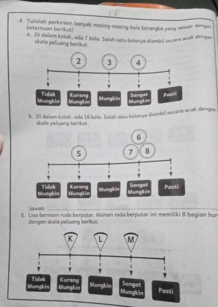 Tulislah perkiraan banyak masing-masing bola berangka yang sesuai dengan
ketentuan berikut!
a. Di dalam kotak, ada 7 bola. Salah satu bolanya diambil secara acak dengan
skala peluang berikut.
b. Di dalam kotak, ada 16 bola. Salah satu bolanya diambil secara ack dengan
skala peluang berikut.
Jawab:_
5. Lisa bermain roda berputar. Mainan roda berputar ini memiliki 8 bagian hur
dengan skala peluang berikut,
Kurang
Mungkin Mungkin Mungkin Sangat
Mungkin Pasti