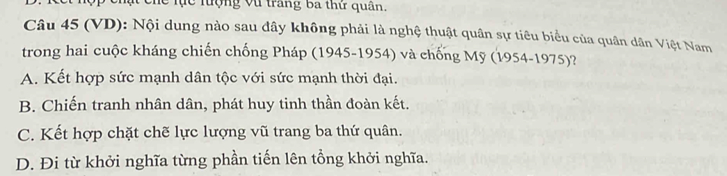 Chế lực lượng Vũ trang ba thứ quân.
Câu 45 (VD): Nội dung nào sau đây không phải là nghệ thuật quân sự tiêu biểu của quân dân Việt Nam
trong hai cuộc kháng chiến chống Pháp (1945-1954) và chống Mỹ (1954-1975)?
A. Kết hợp sức mạnh dân tộc với sức mạnh thời đại.
B. Chiến tranh nhân dân, phát huy tinh thần đoàn kết.
C. Kết hợp chặt chẽ lực lượng vũ trang ba thứ quân.
D. Đi từ khởi nghĩa từng phần tiến lên tổng khởi nghĩa.