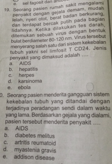 sel fagosit dan antb
19. Seorang pasien rumah sakit mengalami
penyakit dengan gejala demam, mudah
lelah, nyeri otot, berat badan berkurang,
dan terdapat bercak putih pada bagian
lidahnya. Ketika dilakukan tes darah,
ditemukan sebuah virus dengan bentuk
bulat berdiameter 80-120 nm. Virus tersebut
menyerang salah satu dari sistem kekebalan
tubuh yakni sel limfosit T CD24. Jenis
penyakit yang dimaksud adalah ..
a. AlDS
b. hepatitis
c. herpes
d. karsinoma
e. ebola
0. Seorang pasien menderita gangguan sistem
kekebalan tubuh yang ditandai dengan
terjadinya peradangan sendi dalam waktu
yang lama. Berdasarkan gejala yang dialami,
pasien tersebut menderita penyakit ....
a. AlDS
b. diabetes melitus
c. artritis reumatoid
d. myastenia gravis
e. addison disease