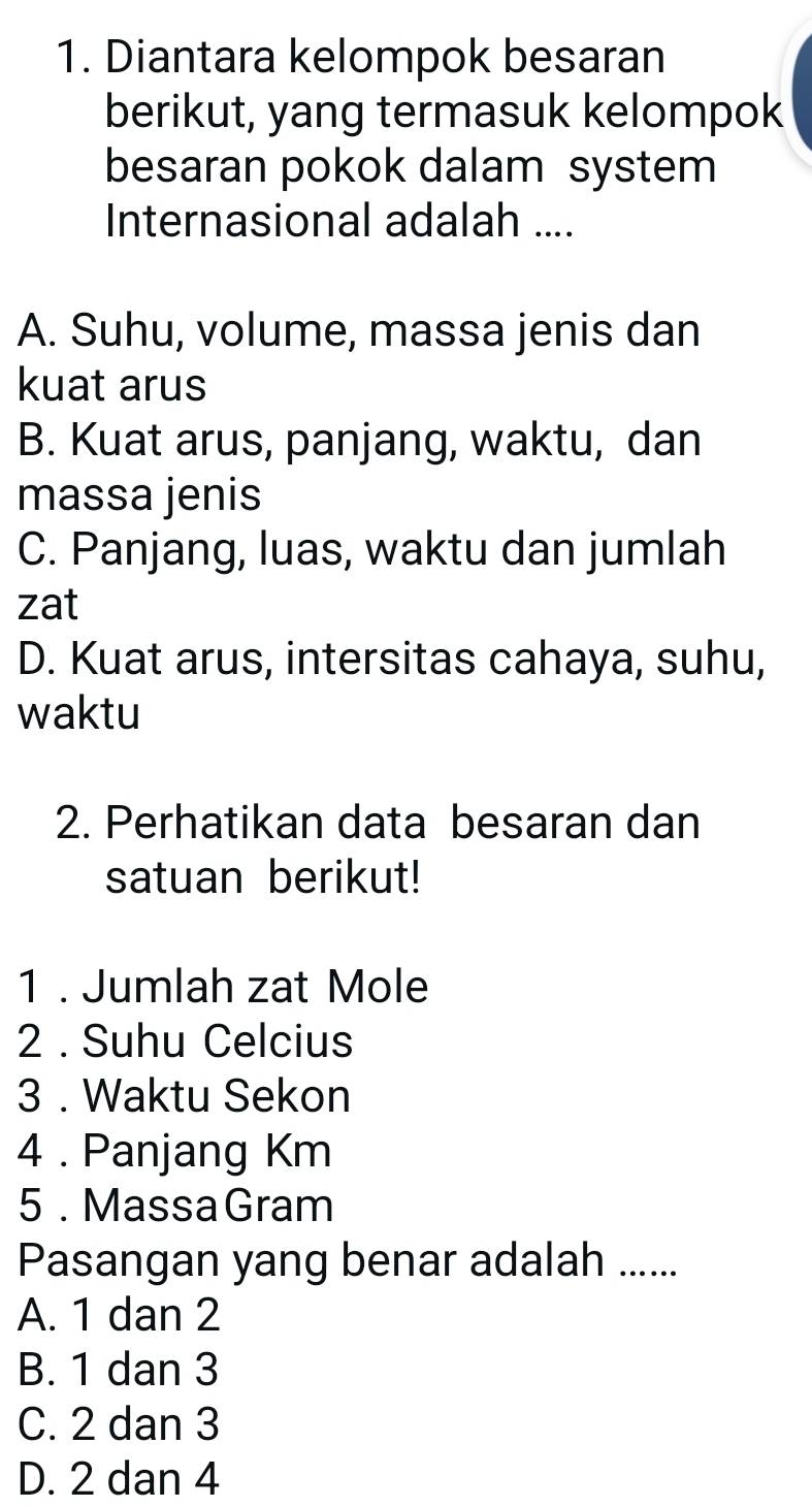 Diantara kelompok besaran
berikut, yang termasuk kelompok
besaran pokok dalam system
Internasional adalah ....
A. Suhu, volume, massa jenis dan
kuat arus
B. Kuat arus, panjang, waktu, dan
massa jenis
C. Panjang, luas, waktu dan jumlah
zat
D. Kuat arus, intersitas cahaya, suhu,
waktu
2. Perhatikan data besaran dan
satuan berikut!
1 . Jumlah zat Mole
2 . Suhu Celcius
3 . Waktu Sekon
4 . Panjang Km
5 . MassaGram
Pasangan yang benar adalah ......
A. 1 dan 2
B. 1 dan 3
C. 2 dan 3
D. 2 dan 4