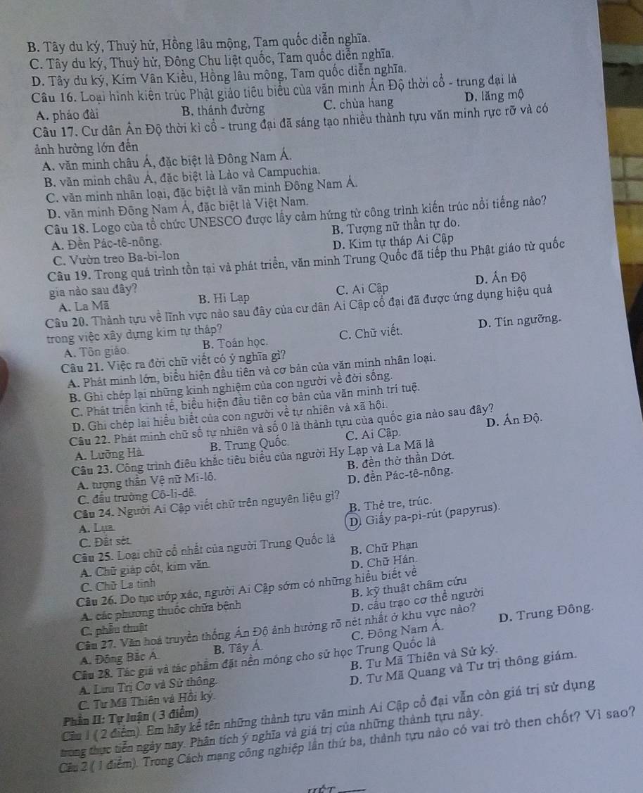 B. Tây du ký, Thuỷ hử, Hồng lâu mộng, Tam quốc diễn nghĩa.
C. Tây du ký, Thuỷ hử, Đông Chu liệt quốc, Tam quốc diễn nghĩa,
D. Tây du ký, Kim Vân Kiều, Hồng lâu mông, Tam quốc diễn nghĩa.
Câu 16. Loại hình kiên trúc Phật giảo tiêu biểu của văn minh Ấn Độ thời cổ - trung đại là
A. pháo đài B. thánh đường C. chùa hang D. lăng mộ
Câu 17. Cư dân Ấn Độ thời kì cổ - trung đại đã sáng tạo nhiều thành tựu văn minh rực rỡ và có
ảnh hưởng lớn đến
A. văn minh châu Á, đặc biệt là Đông Nam Á.
B. văn minh châu Á, đặc biệt là Lào và Campuchia.
C. văn minh nhân loại, đặc biệt là văn minh Đông Nam Á.
D. văn minh Đông Nam Á, đặc biệt là Việt Nam.
Câu 18. Logo của tổ chức UNESCO được lấy cảm hứng từ công trình kiến trúc nổi tiếng nào?
B. Tượng nữ thần tự do.
A. Đền Pác-tê-nông. D. Kim tự tháp Ai Cập
C. Vườn treo Ba-bi-lon
Câu 19. Trong quá trình tồn tại và phát triển, văn minh Trung Quốc đã tiếp thu Phật giáo từ quốc
A. La Mã C. Ai Cập D. Ấn Độ
gia nào sau đây? B. Hi Lạp
Câu 20. Thành tựu về lĩnh vực nào sau đây của cư dân Ai Cập cổ đại đã được ứng dụng hiệu quả
trong việc xây dựng kim tự tháp?
A. Tôn giáo. B. Toán học. C. Chữ viết. D. Tín ngưỡng.
Câu 21. Việc ra đời chữ viết có ý nghĩa gì?
A. Phát minh lớn, biểu hiện đầu tiên và cơ bản của văn minh nhân loại.
B. Ghi chép lại những kinh nghiệm của con người về đời sống.
C. Phát triển kinh tế, biểu hiện đầu tiên cơ bản của văn minh trí tuệ.
D. Ghi chép lại hiểu biết của con người về tự nhiên vả xã hội.
Câu 22. Phát minh chữ số tự nhiên và số 0 là thành tựu của quốc gia nào sau đây?
A. Lưỡng Hà B. Trung Quốc C. Ai Cập. D. Ấn Độ.
Câu 23. Công trình điêu khắc tiêu biểu của người Hy Lạp và La Mã là
B. đền thờ thần Dớt.
A. tượng thần Vệ nữ Mi-lô.
D. đền Pác-tê-nông.
C. đầu trường Cô-li-dê.
B. Thẻ tre, trúc.
Câu 24. Người Ai Cập viết chữ trên nguyên liệu gì?
A. Lụa
D. Giấy pa-pi-rút (papyrus).
C. Đất sét.
Câu 25. Loại chữ cổ nhất của người Trung Quốc là
A. Chữ giáp cốt, kim văn. B. Chữ Phạn
Câu 26. Do tục ướp xác, người Ai Cập sớm có những hiều biết về D. Chữ Hán.
C. Chữ La tình
B. kỹ thuật châm cứu
A. các phương thuốc chữa bệnh
D. cấu trạo cơ thể người
Cầu 27. Văn hoá truyền thống Ấn Độ ảnh hưởng rõ nét nhất ở khu vực nào?
C. phẫu thuật
Cầu 28. Tác giả và tác phẩm đặt nền móng cho sử học Trung Quốc là C. Đông Nam Á. D. Trung Đông.
A. Đông Bắc Á B. Tây Á
B. Tư Mã Thiên và Sử ký.
A. Lưu Trị Cơ và Sử thông.
D. Tư Mã Quang và Tư trị thông giám.
C. Tư Mã Thiên và Hồi ký.
Câu 1 (2 điểm). Em hãy kể tên những thành tựu văn minh Ai Cập cổ đại vẫn còn giá trị sử dụng
Phần II: Tự luận ( 3 điểm)
trong thực tiễn ngày nay. Phân tích ý nghĩa và giá trị của những thành tựu này.
Cầu 2 (1 điểm). Trong Cách mạng công nghiệp lần thứ ba, thành tựu nào có vai trò then chốt? Vì sao?
Hết_