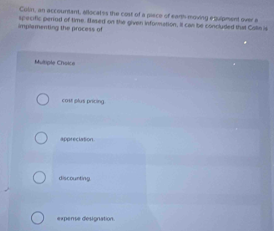 Colin, an accountant, allocates the cost of a piece of earth-moving equipment over a
specific period of time. Based on the given information, it can be concluded that Coln is
implementing the process of
Multiple Choice
cost plus pricing.
appreciation.
discounting.
expense designation.