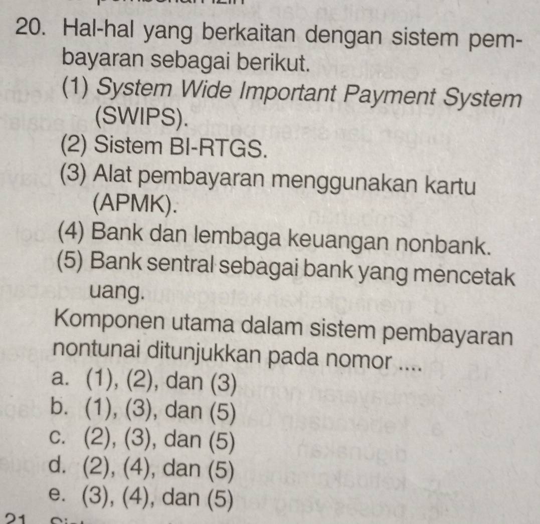 Hal-hal yang berkaitan dengan sistem pem-
bayaran sebagai berikut.
(1) System Wide Important Payment System
(SWlPS).
(2) Sistem BI-RTGS.
(3) Alat pembayaran menggunakan kartu
(APMK).
(4) Bank dan lembaga keuangan nonbank.
(5) Bank sentral sebagai bank yang mencetak
uang.
Komponen utama dalam sistem pembayaran
nontunai ditunjukkan pada nomor ....
a. (1), (2), dan (3)
b. (1), (3), dan (5)
c. (2), (3), dan (5)
d. (2), (4), dan (5)
e. (3), (4), dan (5)
21