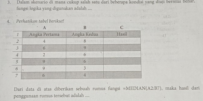 Dalam skenario di mana cukup salah satu dari beberapa kondisi yang diuji bernilai benar, 
fungsi logika yang digunakan adalah .... 
4. Perhatikan tabel berikut! 
Dari data di atas diberikan sebuah rumus fungsi =MEDIA N(A2:B7) , maka hasil dari 
penggunaan rumus tersebut adalah ....