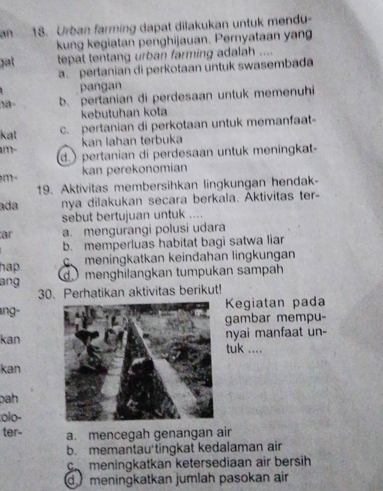 an 18. Urban farming dapat dilakukan untuk mendu-
kung kegiatan penghijauan. Pernyataan yan
gạt tepat tentang urban farming adalah ....
a. pertanian di perKotaan üntuk swasembada
pangan
b.pertanian di perdesaan untuk memenuhi
kebutuhan kota
kat c. pertanian di perkotaan untuk memanfaat-
kan lahan terbuka
d.) pertanian di perdesaan untuk meningkat-
kan perekonomian
m-
19. Aktivitas membersihkan lingkungan hendak-
ada nya dilakukan secara berkala. Aktivitas ter-
sebut bertujuan untuk ....
är a. mengurangì polusi udara
b. memperluas habitat bagi satwa liar
hap o meningkatkan keindahan lingkungan
ang d ) menghilangkan tumpukan sampah
30. Perhatikan aktivitas berikut!
angKegiatan pada
gambar mempu-
nyai manfaat un-
kantuk ....
kan
bah 
olo-
ter- a. mencegah genangan air
b. memantau tingkat kedalaman air
crmeningkatkan ketersediaan air bersih
d meningkatkan jumlah pasokan air