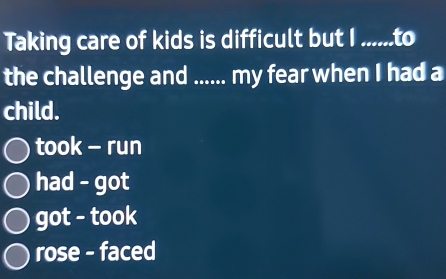 Taking care of kids is difficult but I ......to
the challenge and ...... my fear when I had a
child.
took - run
had - got
got - took
rose - faced