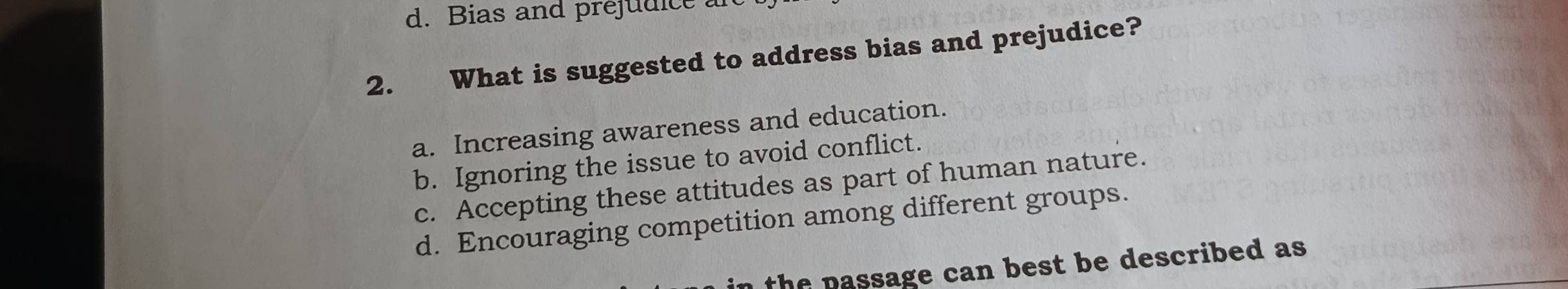 d. Bias and prejudice .
2. What is suggested to address bias and prejudice?
a. Increasing awareness and education.
b. Ignoring the issue to avoid conflict.
c. Accepting these attitudes as part of human nature.
d. Encouraging competition among different groups.
the passage can best be described as