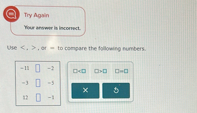 Try Again 
Your answer is incorrect. 
Use , , or = to compare the following numbers.
- 11  3/4  -2 □ □ >□ □ =□
-3 □ -5
×
12 - 1