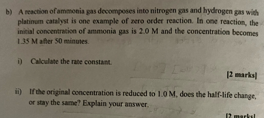 A reaction of ammonia gas decomposes into nitrogen gas and hydrogen gas with 
platinum catalyst is one example of zero order reaction. In one reaction, the 
initial concentration of ammonia gas is 2.0 M and the concentration becomes
1.35 M after 50 minutes. 
i) Calculate the rate constant. 
[2 marks] 
ii) If the original concentration is reduced to 1.0 M, does the half-life change, 
or stay the same? Explain your answer. 
[2 marks]