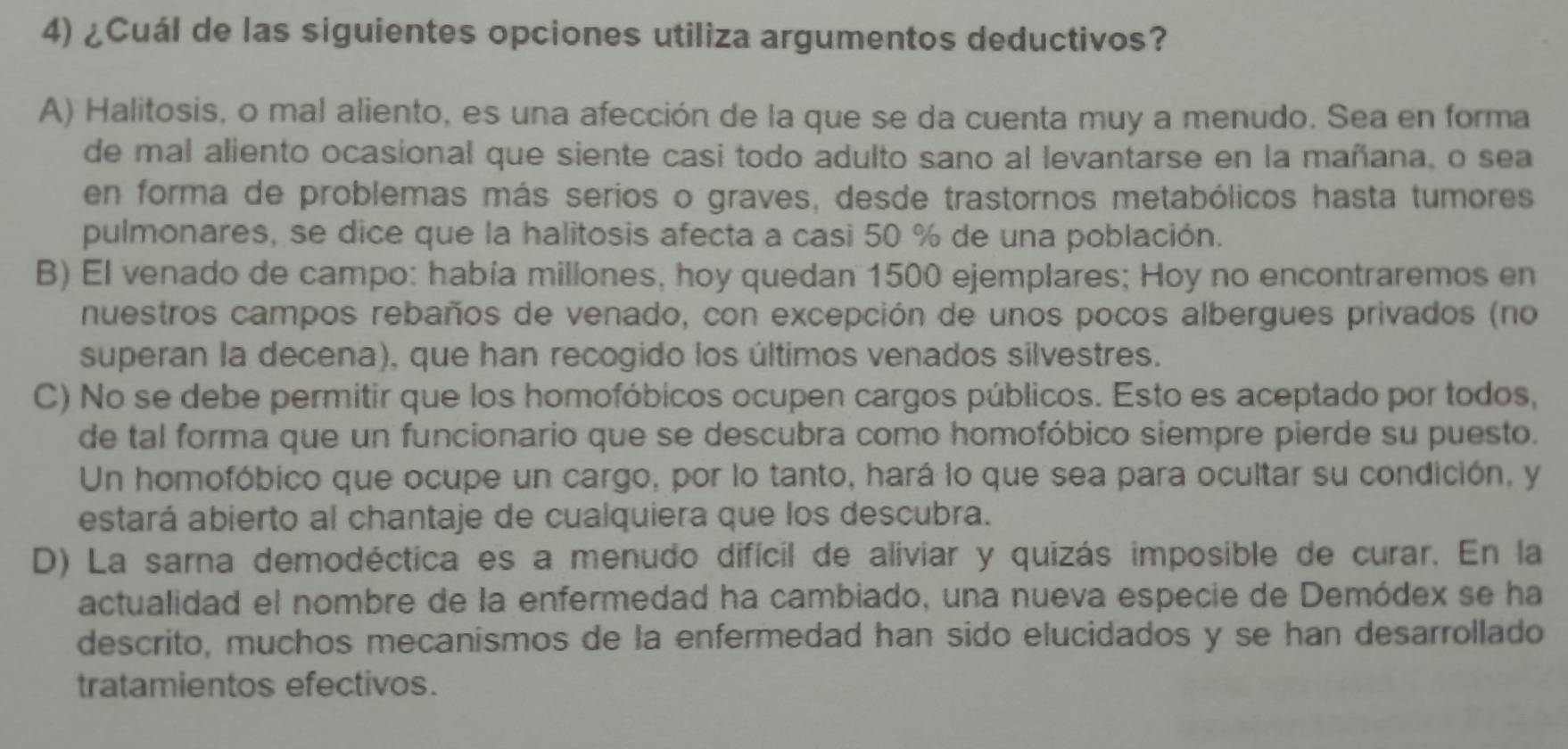 ¿Cuál de las siguientes opciones utiliza argumentos deductivos?
A) Halitosis, o mal aliento, es una afección de la que se da cuenta muy a menudo. Sea en forma
de mal aliento ocasional que siente casi todo adulto sano al levantarse en la mañana, o sea
en forma de problemas más serios o graves, desde trastornos metabólicos hasta tumores
pulmonares, se dice que la halitosis afecta a casi 50 % de una población.
B) El venado de campo: había millones, hoy quedan 1500 ejemplares; Hoy no encontraremos en
nuestros campos rebaños de venado, con excepción de unos pocos albergues privados (no
superan la decena), que han recogido los últimos venados silvestres.
C) No se debe permitir que los homofóbicos ocupen cargos públicos. Esto es aceptado por todos,
de tal forma que un funcionario que se descubra como homofóbico siempre pierde su puesto.
Un homofóbico que ocupe un cargo, por lo tanto, hará lo que sea para ocultar su condición, y
estará abierto al chantaje de cualquiera que los descubra.
D) La sarna demodéctica es a menudo difícil de aliviar y quizás imposible de curar. En la
actualidad el nombre de la enfermedad ha cambiado, una nueva especie de Demódex se ha
descrito, muchos mecanísmos de la enfermedad han sido elucidados y se han desarrollado
tratamientos efectivos.