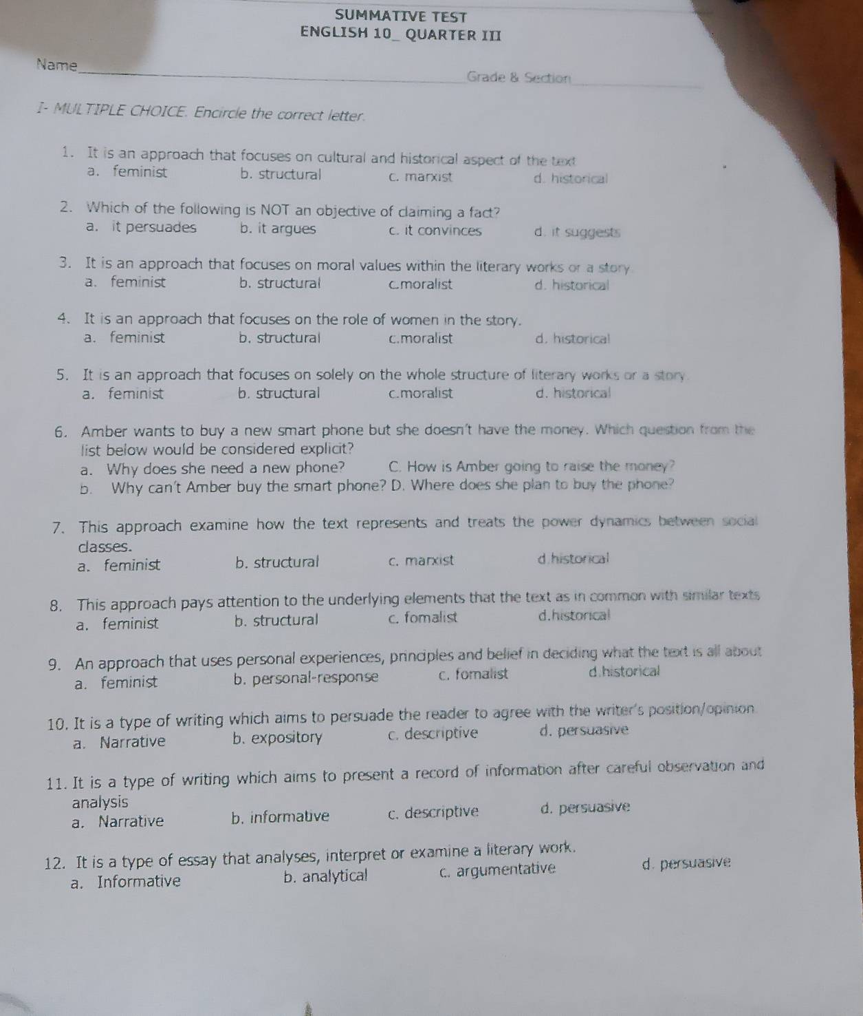 SUMMATIVE TEST
ENGLISH 10 _ QUARTER III
Name_ Grade & Section_
I- MULTIPLE CHOICE. Encircle the correct letter.
1. It is an approach that focuses on cultural and historical aspect of the text
a. feminist b. structural c. marxist d. historical
2. Which of the following is NOT an objective of claiming a fact?
a. it persuades b. it argues c. it convinces d. it suggests
3. It is an approach that focuses on moral values within the literary works or a story
a. feminist b. structural Cmoralist d. historical
4. It is an approach that focuses on the role of women in the story.
a. feminist b. structural c.moralist d. historical
5. It is an approach that focuses on solely on the whole structure of literary works or a story
a. feminist b. structural c.moralist d. historical
6. Amber wants to buy a new smart phone but she doesn't have the money. Which question from the
list below would be considered explicit?
a. Why does she need a new phone? C. How is Amber going to raise the money?
b. Why can't Amber buy the smart phone? D. Where does she plan to buy the phone?
7. This approach examine how the text represents and treats the power dynamics between social
classes.
a. feminist b. structural c. marxist d historical
8. This approach pays attention to the underlying elements that the text as in common with similar texts
a. feminist b. structural c. fomalist d.historical
9. An approach that uses personal experiences, principles and belief in deciding what the text is all about
a. feminist b. personal-response c. foralist d.historical
10. It is a type of writing which aims to persuade the reader to agree with the writer's position/opinion
a. Narrative b.expository c. descriptive d. persuasive
11. It is a type of writing which aims to present a record of information after careful observation and
analysis
a. Narrative b. informative c. descriptive d. persuasive
12. It is a type of essay that analyses, interpret or examine a literary work.
a. Informative b. analytica! c. argumentative d. persuasive