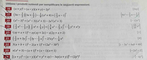 Utilizza i prodotti notevoli per semplificare le seguenti espressioni.
16 (x+y)^2-(x-y)(x+y)-2y^2 [2xy]
9 
17 (3x- 1/2 )(3x+ 1/2 )- 1/9 (x^2+9)+( 1/3 x-1)^2 [9x^2- 2/3 x- 1/4 ]

18 (x^2-3)^2+(x^2-3)(x^2+3)-2x^2(x^2+3) [-12x^2]
00
19
0  0 ( 1/2 x^2- 1/3 y)( 1/2 x^2+ 1/3 y)+( 3/4 x^2- 2/3 y)^2- 1/3 y^2+x^2y.○□ (xy+x+1)^2-xy(xy+2x)-x(2y+x+2) [ 13/16 x^4]
20 [1]
21 ( 1/2 x+3y)^3-(3y- 1/2 x)^3-27xy^2- 1/4 x^3 [0]
.○
22 3(a+b+1)^2-2(a+1)^3+(2a^3-3b^2) [1-3a^2+6ab+6b]
23 x(x^2+3)-(x+1)^3+(x-1)(x+1) [-2x^2-2]
●○○
24 [(x+y)^3-(x-y)(x^2+y^2+xy)-3xy(x+y)]^2-(2y^2)^3 [-4y^6]