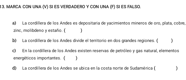 MARCA CON UNA (V) SI ES VERDADERO Y CON UNA (F) SI ES FALSO. 
a) La cordillera de los Andes es depositaria de yacimientos mineros de oro, plata, cobre, 
zinc, molibdeno y estaño. ( ) 
b) La cordillera de los Andes divide el territorio en dos grandes regiones. ( ) 
c) En la cordillera de los Andes existen reservas de petróleo y gas natural, elementos 
energéticos importantes. ( €) 
d) La cordillera de los Andes se ubica en la costa norte de Sudamérica ( )