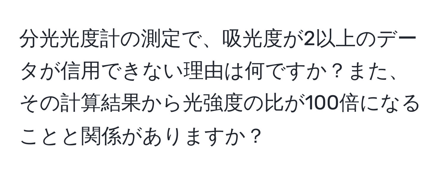 分光光度計の測定で、吸光度が2以上のデータが信用できない理由は何ですか？また、その計算結果から光強度の比が100倍になることと関係がありますか？