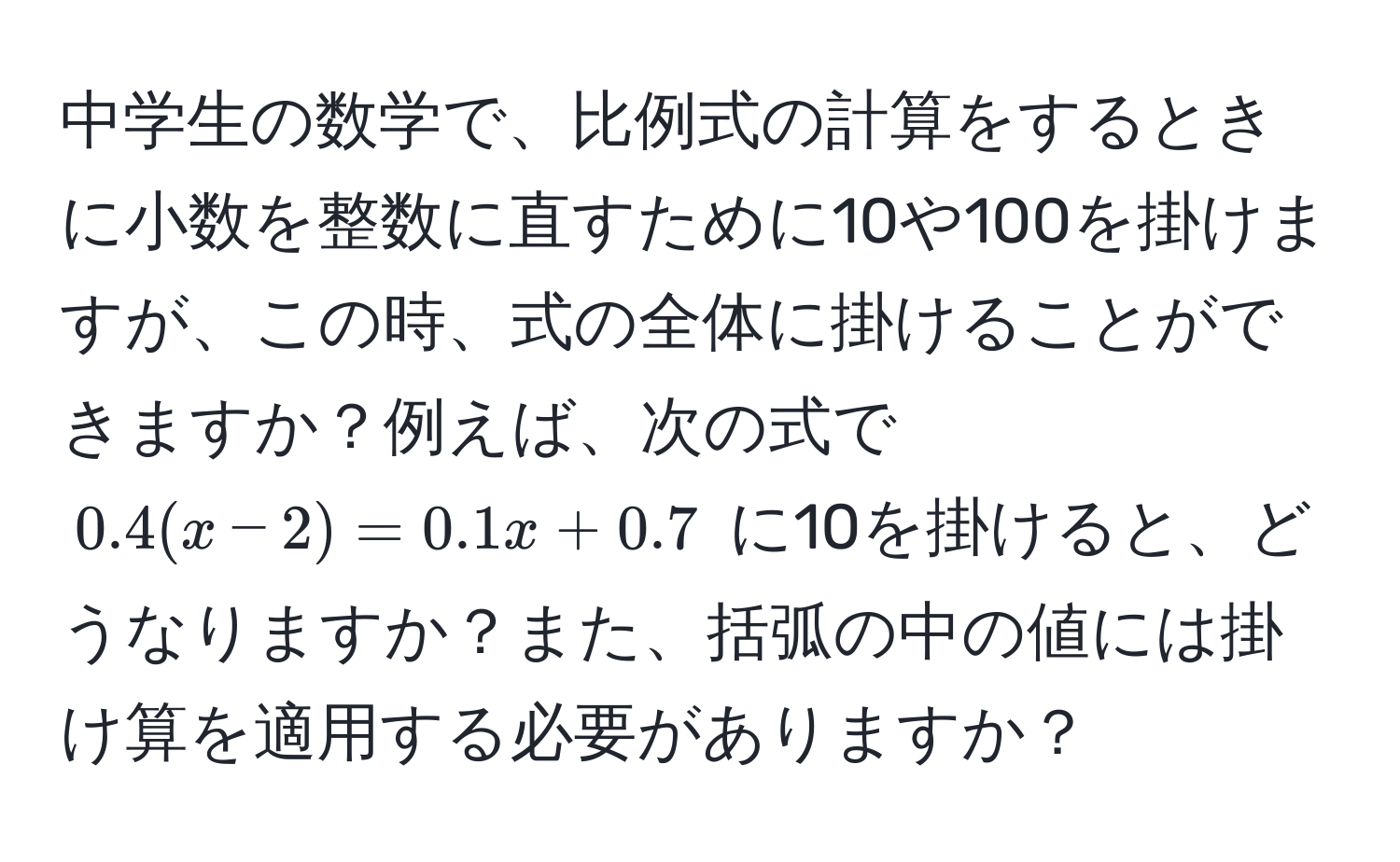 中学生の数学で、比例式の計算をするときに小数を整数に直すために10や100を掛けますが、この時、式の全体に掛けることができますか？例えば、次の式で $0.4(x-2) = 0.1x + 0.7$ に10を掛けると、どうなりますか？また、括弧の中の値には掛け算を適用する必要がありますか？