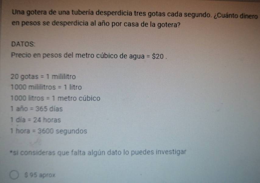 Una gotera de una tubería desperdicia tres gotas cada segundo. ¿Cuánto dinero 
en pesos se desperdicia al año por casa de la gotera? 
DATOS: 
Precio en pesos del metro cúbico de agua =$20.
20 gotas =1 milili rc
1000 mililitros =1 | tro
1 OD 00 lítros =1 metro cúbico
1 año =365dias
1 día =24horas
1 hora =3600 segun dos 
*si consideras que falta algún dato lo puedes investigar
$ 95 aprox