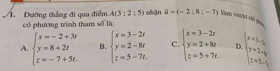 Đường thẳng đi qua điểm A(3;2;5) nhận vector u=(-2;8;-7) àm vectơ chỉ phụ
có phương trình tham số là:
A. beginarrayl x=-2+3t y=8+2t z=-7+5t.endarray. B. beginarrayl x=3-2t y=2-8t z=5-7t.endarray. C. beginarrayl x=3-2t y=2+8t z=5+7t.endarray. D. beginarrayl x=3- 1/4 , y=2+1y=5-3,endarray.