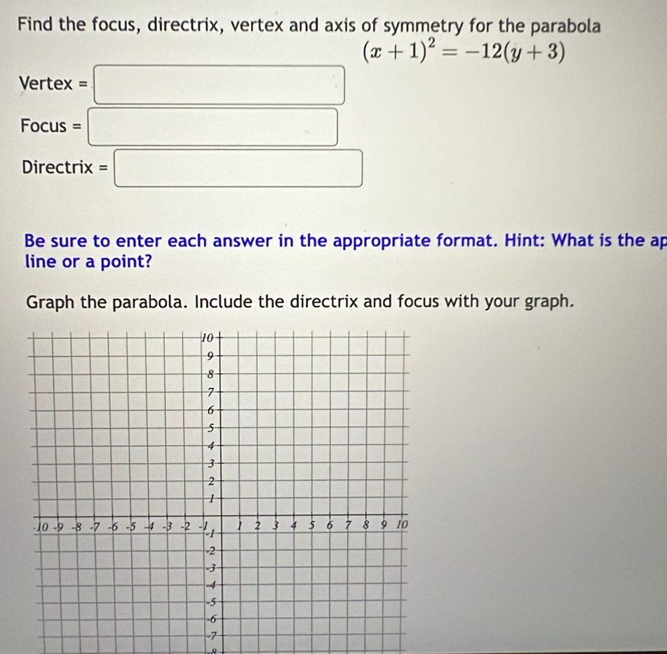 Find the focus, directrix, vertex and axis of symmetry for the parabola
(x+1)^2=-12(y+3)
Vertex=□
Focus=□
Directrix =□
Be sure to enter each answer in the appropriate format. Hint: What is the ap 
line or a point? 
Graph the parabola. Include the directrix and focus with your graph.