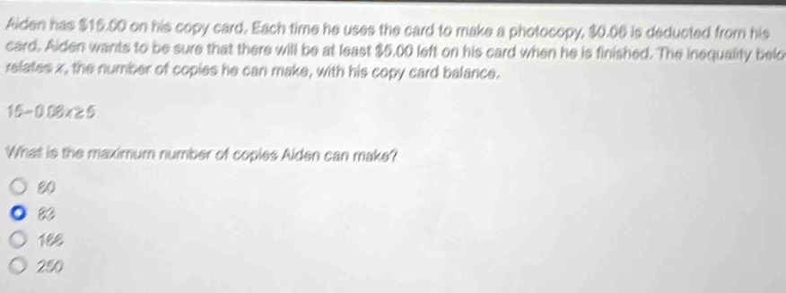 Aiden has $15.00 on his copy card. Each time he uses the card to make a photocopy, $0.06 is deducted from his
card. Aiden wants to be sure that there will be at least $5,00 left on his card when he is finished. The inequality belo
relates x, the number of copies he can make, with his copy card balance.
15-0.08x≥ 5
What is the maximum number of copies Alden can make?
80
1९९
250