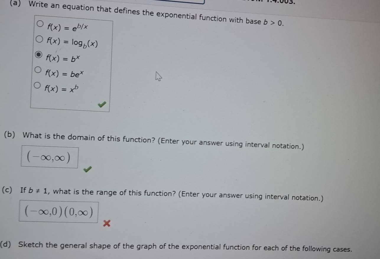 Write an equation that defines the exponential function with base b>0.
f(x)=e^(b/x)
f(x)=log _b(x)
f(x)=b^x
f(x)=be^x
f(x)=x^b
(b) What is the domain of this function? (Enter your answer using interval notation.) 
(-∞, ∞) 
(c) If b!= 1 , what is the range of this function? (Enter your answer using interval notation.)
(-∈fty ,0)(0,∈fty )
(d) Sketch the general shape of the graph of the exponential function for each of the following cases.