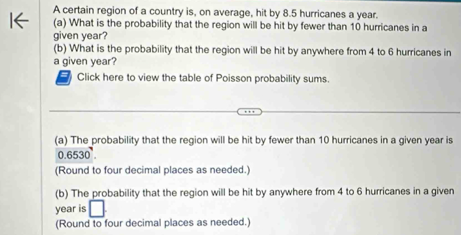 A certain region of a country is, on average, hit by 8.5 hurricanes a year. 
(a) What is the probability that the region will be hit by fewer than 10 hurricanes in a 
given year? 
(b) What is the probability that the region will be hit by anywhere from 4 to 6 hurricanes in 
a given year? 
Click here to view the table of Poisson probability sums. 
(a) The probability that the region will be hit by fewer than 10 hurricanes in a given year is
0.6530
(Round to four decimal places as needed.) 
(b) The probability that the region will be hit by anywhere from 4 to 6 hurricanes in a given
year is □ . 
(Round to four decimal places as needed.)