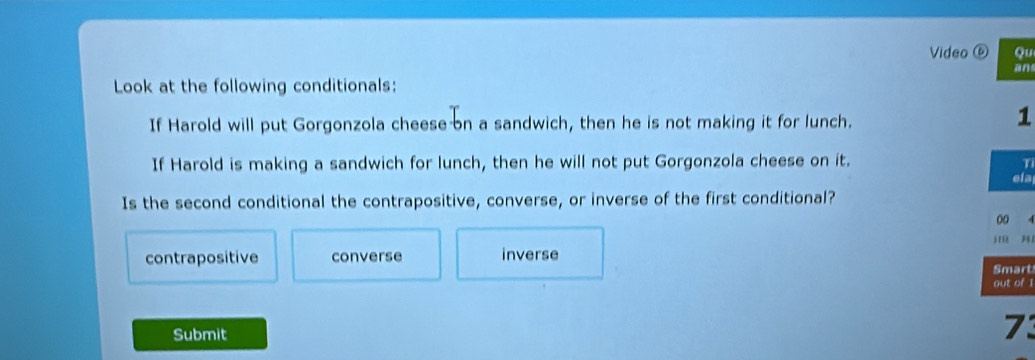 Video ⑥ Qu
an
Look at the following conditionals:
If Harold will put Gorgonzola cheese on a sandwich, then he is not making it for lunch.
1
If Harold is making a sandwich for lunch, then he will not put Gorgonzola cheese on it.
T
ela
Is the second conditional the contrapositive, converse, or inverse of the first conditional?
00 A
contrapositive converse inverse j M1
Smart
out of 1
Submit
73