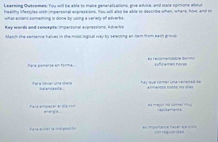 Learning Outcomes: You will be able to make generalizations, give advice, and state opinions about 
healthy lifestyles with impersonal expressions. You will also be able to describe when, where, how, and to 
what extent something is done by using a variety of adverbs. 
Key words and concepts: Impersonal expressions; Adverbs 
Match the sentence halves in the most logical way by selecting an item from each group. 
es recomendable dormir 
Para ponerse en forma... suficientes horas 
Para llevar una dieta hay que comer una variedad de 
balanceada... alimentos todos los días 
Para empezar el día con es mejor na comer muy 
energis rapidamence 
Para evitar la indigestión es importante hacer ejercicio 
con regularidad