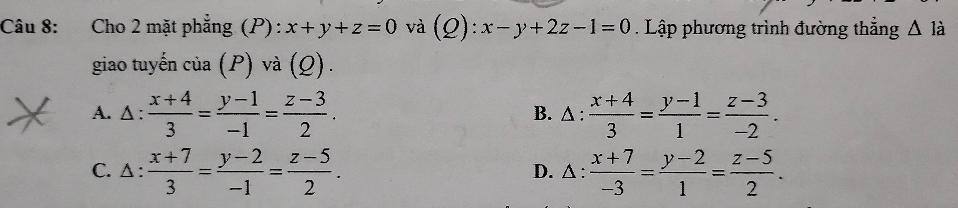 Cho 2 mặt phẳng (P) : x+y+z=0 và (Q): x-y+2z-1=0 Lập phương trình đường thắng △ là
giao tuyến của (1 P) và (Q).
A. Δ :  (x+4)/3 = (y-1)/-1 = (z-3)/2 . B. △ :  (x+4)/3 = (y-1)/1 = (z-3)/-2 .
C. Δ :  (x+7)/3 = (y-2)/-1 = (z-5)/2 . D. △ :  (x+7)/-3 = (y-2)/1 = (z-5)/2 .