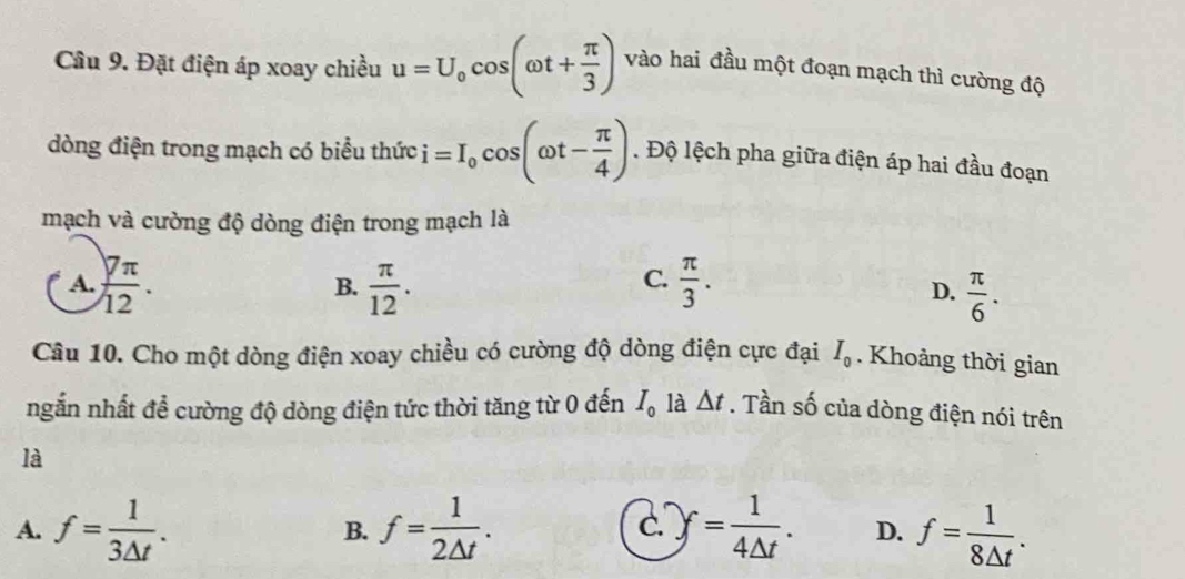 Cầu 9. Đặt điện áp xoay chiều u=U_0cos (omega t+ π /3 ) vào hai đầu một đoạn mạch thì cường độ
dòng điện trong mạch có biểu thức i=I_0cos (omega t- π /4 ). Độ lệch pha giữa điện áp hai đầu đoạn
mạch và cường độ dòng điện trong mạch là
A.  7π /12 .  π /12 .  π /3 . 
B.
C.
D.  π /6 . 
Câu 10. Cho một dòng điện xoay chiều có cường độ dòng điện cực đại I_0. Khoảng thời gian
ngắn nhất đề cường độ dòng điện tức thời tăng từ 0 đến I_0 là △ t. Tần số của dòng điện nói trên
là
A. f= 1/3△ t . f= 1/2△ t . .)f= 1/4△ t . D. f= 1/8△ t . 
B.
C