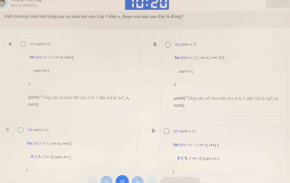 dtc245200203
Viết chương trình tính tống các số chia hết cho 3 từ 1 đến n. Đoạn mã nào sau đầy là đúng?
A int SUPT =0; B int sum =0; 
for (int|=1;| for (intl=3;l
sum+=1;
sum=i; 


printf("Tổng các số chia hết cho 3 từ 1 đến % d là % d', n, printf("Tổng các số chia hết cho 3 từ 1 đến % d là % d", n,
sum); sum);
C int SUn =0;
D int △ um =0; 
for (intl=1;l for (intl=1;l
n (1% 3!=0)sum+=l;
if(1% 3==0)sum+=l;