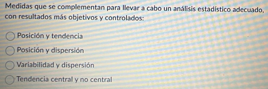 Medidas que se complementan para llevar a cabo un análisis estadístico adecuado,
con resultados más objetivos y controlados:
Posición y tendencia
Posición y dispersión
Variabilidad y dispersión
Tendencia central y no central