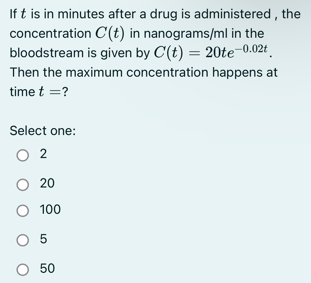 If t is in minutes after a drug is administered , the
concentration C(t) in nanograms/ml in the
bloodstream is given by C(t)=20te^(-0.02t). 
Then the maximum concentration happens at
time t= ?
Select one:
2
20
100
5
50