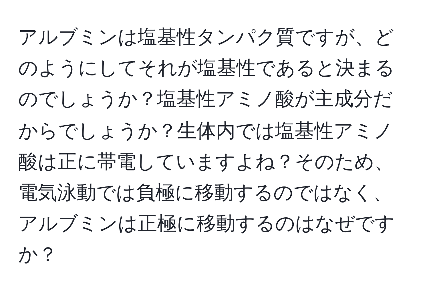 アルブミンは塩基性タンパク質ですが、どのようにしてそれが塩基性であると決まるのでしょうか？塩基性アミノ酸が主成分だからでしょうか？生体内では塩基性アミノ酸は正に帯電していますよね？そのため、電気泳動では負極に移動するのではなく、アルブミンは正極に移動するのはなぜですか？