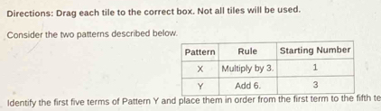 Directions: Drag each tile to the correct box. Not all tiles will be used. 
Consider the two patterns described below. 
ldentify the first five terms of Pattern Y and place them in order from the first term to the fifth te