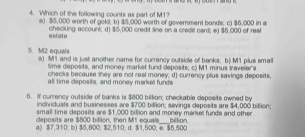 only, dy both ir and il, oy both r and i
4. Which of the following counts as part of M1?
a) $5,000 worth of gold; b) $5,000 worth of government bonds; c) $5,000 in a
checking account; d) $5,000 credit line on a credit card; e) $5,000 of real
estate
5. M2 equals
a) M1 and is just another name for currency outside of banks; b) M1 plus small
time deposits, and money market fund deposits; c) M1 minus traveler's
checks because they are not real money; d) currency plus savings deposits,
all time deposits, and money market funds
6. If currency outside of banks is $800 billion; checkable deposits owned by
individuals and businesses are $700 billion; savings deposits are $4,000 billion;
small time deposits are $1,000 billion and money market funds and other
deposits are $800 billion, then M1 equals_ billion.
a) $7,310; b) $5,800; $2,510; d. $1,500; e. $5,500