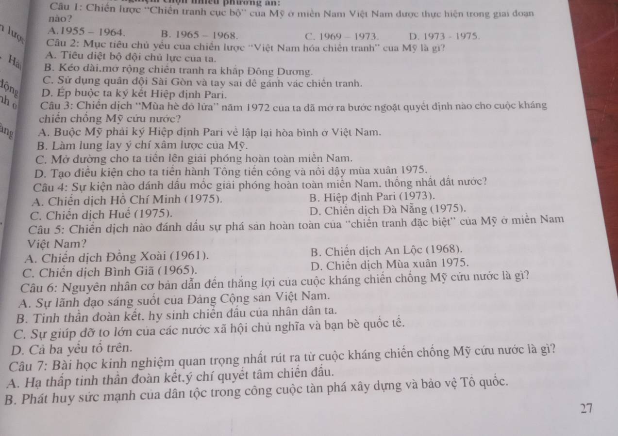 hộn nhềd phương an:
Cu 1: Chiến lược ''Chiến tranh cục bộ'' của Mỹ ở miền Nam Việt Nam được thực hiện trong giai đoạn
nào?
A.1955 - 1964. B. 1965 - 1968. C. 1969 - 1973. D. 1973 - 1975.
lược  Câu 2: Mục tiêu chủ yểu của chiến lược ''Việt Nam hóa chiến tranh'' của Mỹ là gì?
A. Tiêu diệt bộ đội chủ lực của ta.
Hải B. Kéo dài.mở rộng chiên tranh ra khấp Đông Dương.
C. Sử dụng quân đội Sài Gòn và tay sai đê gánh vác chiến tranh.
lộng D. Ép buộc ta ký kết Hiệp định Pari.
ho  Câu 3: Chiến dịch “Mùa hè đỏ lửa” năm 1972 của ta dã mở ra bước ngoặt quyết dịnh nào cho cuộc kháng
chiến chồng Mỹ cứu nước?
ang A. Buộc Mỹ phải ký Hiệp định Pari về lập lại hòa bình ở Việt Nam.
B. Làm lung lay ý chí xâm lược của Mỹ.
C. Mở dường cho ta tiền lên giải phóng hoàn toàn miền Nam.
D. Tạo điều kiện cho ta tiển hành Tông tiến công và nồi dậy mùa xuân 1975.
Câu 4: Sự kiện nào dánh dấu mốc giải phóng hoàn toàn miền Nam. thống nhất dất nước?
A. Chiến dịch Hồ Chí Minh (1975). B. Hiệp định Pari (1973).
C. Chiến dịch Huể (1975). D. Chiến dịch Đà Nẵng (1975).
Câu 5: Chiến dịch nào đánh dấu sự phá sản hoàn toàn của “chiến tranh đặc biệt” của Mỹ ở miền Nam
Việt Nam?
A. Chiến dịch Đồng Xoài (1961). B. Chiến dịch An Lộc (1968).
C. Chiến dịch Bình Giã (1965). D. Chiến dịch Mùa xuân 1975.
Câu 6: Nguyên nhân cơ bản dẫn đến thắng lợi của cuộc kháng chiến chống Mỹ cứu nước là gì?
A. Sự lãnh đạo sáng suốt của Đảng Cộng sản Việt Nam.
B. Tinh thần đoàn kết. hy sinh chiến đấu của nhân dân ta.
C. Sự giúp dỡ to lớn của các nước xã hội chủ nghĩa và bạn bè quốc tế.
D. Cả ba yểu tổ trên.
Câu 7: Bài học kinh nghiệm quan trọng nhất rút rạ từ cuộc kháng chiến chống Mỹ cứu nước là gì?
A. Hạ thấp tinh thần đoàn kết.ý chí quyết tâm chiến đầu.
B. Phát huy sức mạnh của dân tộc trong công cuộc tàn phá xây dựng và bảo vệ Tổ quốc.
27