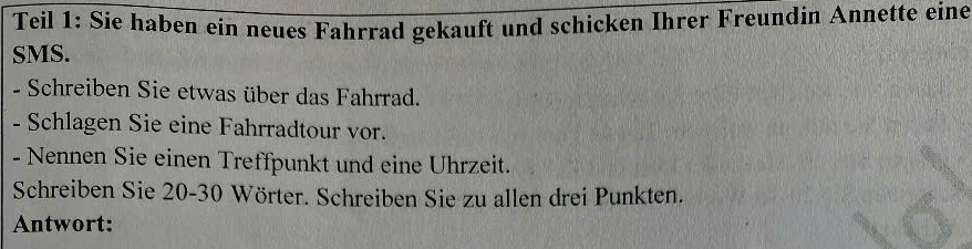 Teil 1: Sie haben ein neues Fahrrad gekauft und schicken Ihrer Freundin Annette eine 
SMS. 
- Schreiben Sie etwas über das Fahrrad. 
- Schlagen Sie eine Fahrradtour vor. 
- Nennen Sie einen Treffpunkt und eine Uhrzeit. 
Schreiben Sie 20 - 30 Wörter. Schreiben Sie zu allen drei Punkten. 
Antwort: