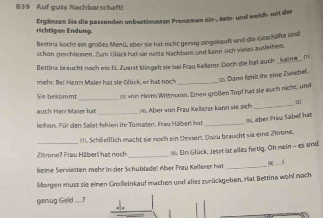 839 Auf gute Nachbarschaft! 
Ergänzen Sie die passenden unbestimmten Pronomen ein-, kein- und weich- mit der 
richtigen Endung. 
Bettina kocht ein großes Menü, aber sie hat nicht genug eingekauft und die Geschäfte sind 
schon geschlossen. Zum Glück hat sie nette Nachbarn und kann sich vieles ausleihen. 
Bettina braucht noch ein Ei Zuerst klingelt sie bei Frau Kellerer. Doch die hat auch _keine_ (1) 
mehr. Bei Herr Maler hat sie Glück, er hat noch_ 
(2). Dann fehlt ihr eine Zwiebel. 
Sie bekommt_ 
(3) von Herrn Wittmann. Einen großen Topf hat sie auch nicht, und 
5 
auch Herr Maier hat _(4). Aber von Frau Kellerer kann sie sich_ 
), aber Frau Sabel hat 
leihen. Für den Salat fehlen ihr Tomaten. Frau Häberl hat_ 
_(7). Schließlich macht sie noch ein Dessert. Dazu braucht sie eine Zitrone. 
Zitrone? Frau Häberl hat noch_ 
(8). Ein Glück. Jetzt ist alles fertig. Oh nein - es sind 
keine Servietten mehr in der Schublade! Aber Frau Kellerer hat_ 
(9) ... 
Morgen muss sie einen Großeinkauf machen und alles zurückgeben. Hat Bettina wohl noch 
genug Geld ...?