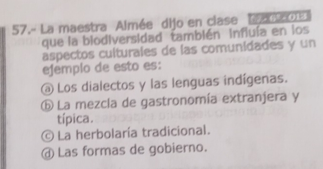 57.- La maestra Almée dijo en clase Dan013
que la biodiversidad también influía en los
aspectos culturales de las comunidades y un
ejemplo de esto es:
a Los dialectos y las lenguas indígenas.
⑥ La mezcla de gastronomía extranjera y
típica.
© La herbolaría tradicional.
④ Las formas de gobierno.