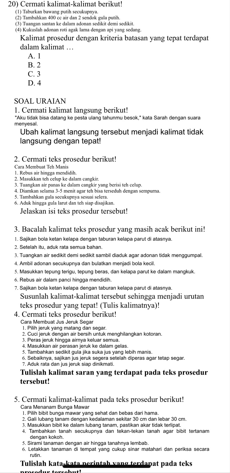 Cermati kalimat-kalimat berikut!
(1) Taburkan bawang putih secukupnya.
(2) Tambahkan 400 cc air dan 2 sendok gula putih.
(3) Tuangan santan ke dalam adonan sedikit demi sedikit.
(4) Kukuslah adonan roti agak lama dengan api yang sedang.
Kalimat prosedur dengan kriteria batasan yang tepat terdapat
dalam kalimat …
A. 1
B. 2
C. 3
D. 4
SOAL URAIAN
1. Cermati kalimat langsung berikut!
"Aku tidak bisa datang ke pesta ulang tahunmu besok," kata Sarah dengan suara
menyesal.
Ubah kalimat langsung tersebut menjadi kalimat tidak
langsung dengan tepat!
2. Cermati teks prosedur berikut!
Cara Membuat Teh Manis
1. Rebus air hingga mendidih.
2. Masukkan teh celup ke dalam cangkir.
3. Tuangkan air panas ke dalam cangkir yang berisi teh celup.
4. Diamkan selama 3-5 menit agar teh bisa terseduh dengan sempurna.
5. Tambahkan gula secukupnya sesuai selera.
6. Aduk hingga gula larut dan teh siap disajikan.
Jelaskan isi teks prosedur tersebut!
3. Bacalah kalimat teks prosedur yang masih acak berikut ini!
1. Sajikan bola ketan kelapa dengan taburan kelapa parut di atasnya.
2. Setelah itu, aduk rata semua bahan.
3. Tuangkan air sedikit demi sedikit sambil diaduk agar adonan tidak menggumpal.
4. Ambil adonan secukupnya dan bulatkan menjadi bola kecil.
5. Masukkan tepung terigu, tepung beras, dan kelapa parut ke dalam mangkuk.
6. Rebus air dalam panci hingga mendidih.
7. Sajikan bola ketan kelapa dengan taburan kelapa parut di atasnya.
Susunlah kalimat-kalimat tersebut sehingga menjadi urutan
teks prosedur yang tepat! (Tulis kalimatnya)!
4. Cermati teks prosedur berikut!
Cara Membuat Jus Jeruk Segar
1. Pilih jeruk yang matang dan segar.
2. Cuci jeruk dengan air bersih untuk menghilangkan kotoran.
3. Peras jeruk hingga airnya keluar semua.
4. Masukkan air perasan jeruk ke dalam gelas.
5. Tambahkan sedikit gula jika suka jus yang lebih manis.
6. Sebaiknya, sajikan jus jeruk segera setelah diperas agar tetap segar.
7. Aduk rata dan jus jeruk siap dinikmati.
Tulislah kalimat saran yang terdapat pada teks prosedur
tersebut!
5. Cermati kalimat-kalimat pada teks prosedur berikut!
Cara Menanam Bunga Mawar
1. Pilih bibit bunga mawar yang sehat dan bebas dari hama.
2. Gali lubang tanam dengan kedalaman sekitar 30 cm dan lebar 30 cm.
3. Masukkan bibit ke dalam lubang tanam, pastikan akar tidak terlipat.
4. Tambahkan tanah secukupnya dan tekan-tekan tanah agar bibit tertanam
dengan kokoh.
5. Sirami tanaman dengan air hingga tanahnya lembab.
6. Letakkan tanaman di tempat yang cukup sinar matahari dan periksa secara
rutin.
Tulislah kata-kata perintah vang terdapat pada teks