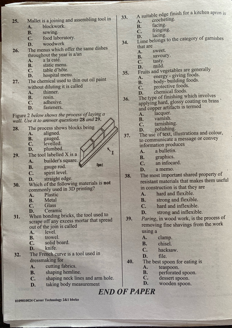 Mallet is a joining and assembling tool in 33. A suitable edge finish for a kitchen apron is
A. blockwork. B. facing. A. crocheting.
B. sewing. C. fringing.
C. food laboratory. D. lacing.
D. woodwork 34. Lime belongs to the category of garnishes
26. The menus which offer the same dishes that are
throughout the year is a/an A. sweet.
A. a la caté. B. savoury.
B. static menu. C. tasty.
C. table d'hôte. D. mild.
D. hospital menu. 35. Fruits and vegetables are generally
27. The chemical used to thin out oil paint A. energy - giving foods.
without diluting it is called B. body- building foods.
C. protective foods.
A. thinner.
D. chemical foods.
B. resin.
C. adhesive. 36. The type of finishing which involves
D. fasteners. applying hard, glossy coating on brass `
and copper artifacts is termed
Figure 2 below shows the process of laying a A. lacquer.
wall. Use it to answer questions 28 and 29.B. varnish.
28. The process shows blocks beingC. tarnishing.
A. aligned.D. polishing.
B. gauged.37. The use of text, illustrations and colour,
C. levelled.to communicate a message or convey
D. plumbed.information produces
29. The tool labelled X is aA. a bulletin.
A. builder's square.B. graphics.
B. gauge rod. C. an infocard.
D. a memo.
C. spirit level.
D. straight edge. 38. The most important shared property of
30. Which of the following materials is not resistant materials that makes them useful
commonly used in 3D printing? in construction is that they are
A. Plastic A. hard and flexible.
B. Metal B. strong and flexible.
C. Glass C. hard and inflexible.
D. Ceramic
31. When bonding bricks, the tool used to D. strong and inflexible.
scrape off any excess mortar that spread 39. Paring, in wood work, is the process of
out of the join is called removing fine shavings from the work
A. level. using a
B. trowel. A. clamp.
C. solid board. B. chisel.
D. knife. C. hacksaw.
32. The French curve is a tool used in D. file.
dressmaking for 40. The best spoon for eating is
A. cutting fabrics. A. teaspoon.
B. shaping hemline. B. perforated spoon.
C. shaping neck lines and arm hole. C. dessert spoon.
D. taking body measurement D. wooden spoon.
END OF PAPER
0109010024 Career Technology 2&1 bbeko