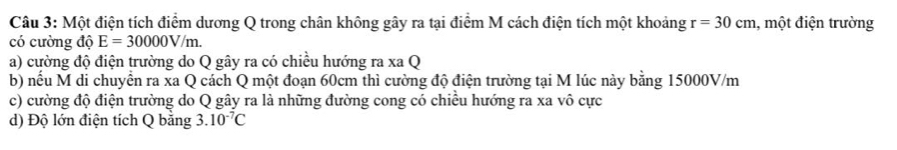 Một điện tích điểm dương Q trong chân không gây ra tại điểm M cách điện tích một khoảng r=30cm , một điện trường
có cường độ E=30000V/m.
a) cường độ điện trường do Q gây ra có chiều hướng ra xa Q
b) nwidehat e Su M di chuyển ra xa Q cách Q một đoạn 60cm thì cường độ điện trường tại M lúc này bằng 15000V/m
c) cường độ điện trường do Q gây ra là những đường cong có chiều hướng ra xa vô cực
d) Độ lớn điện tích Q băng 3.10^(-7)C