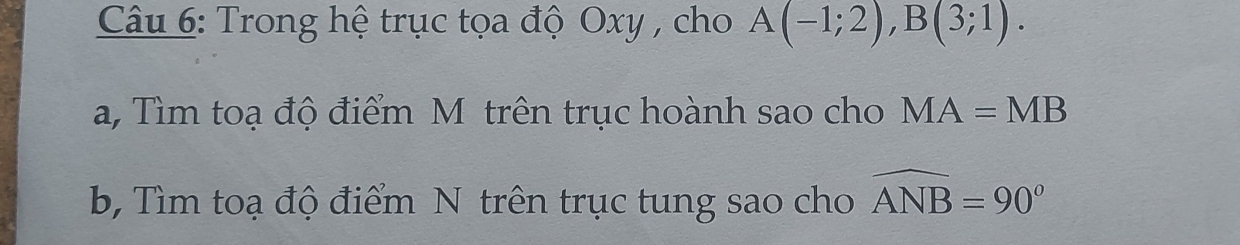 Trong hệ trục tọa độ Oxy , cho A(-1;2), B(3;1). 
a, Tìm toạ độ điểm M trên trục hoành sao cho MA=MB
b, Tìm toạ độ điểm N trên trục tung sao cho widehat ANB=90°