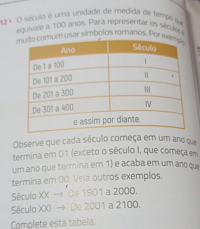 12ª O século é uma unidade de medida de tempo que 
equivale a 100 anos. Para representar os séculos é 
usar símbolos romanos. Por 

Observe que cada século começa em um ano que 
termina em 01 (exceto o século I, que começa em 
um ano que termina em 1) e acaba em um ano que 
termina em 0Q. Veja outros exemplos. 
Século XX → De 1901 a 2000. 
Século XXI → De 2001 a 2100. 
Complete esta tabela.