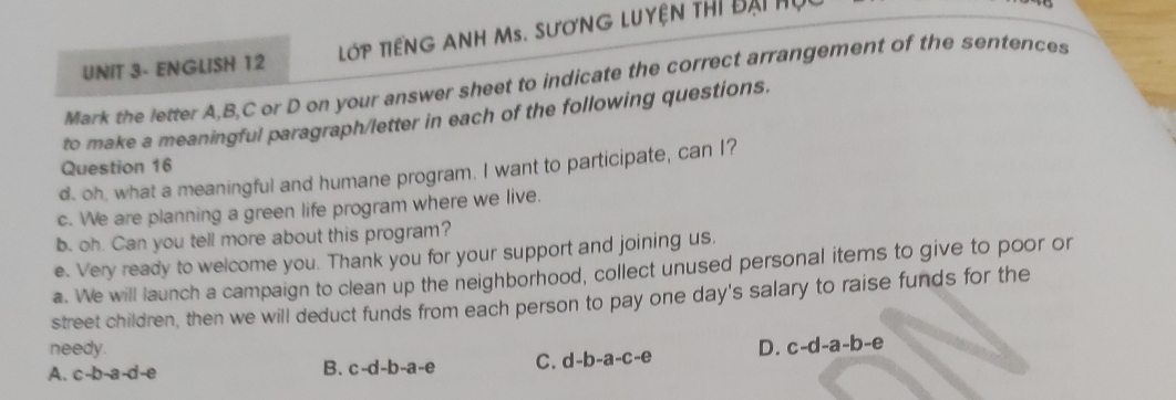 UNIT 3- ENGLISH 12 LớP TIếNG ANH Ms. SươNG Luyện thi đại hụi
Mark the letter A, B, C or D on your answer sheet to indicate the correct arrangement of the sentences
to make a meaningful paragraph/letter in each of the following questions.
Question 16
d. oh, what a meaningful and humane program. I want to participate, can I?
c. We are planning a green life program where we live.
b. oh. Can you tell more about this program?
e. Very ready to welcome you. Thank you for your support and joining us.
a. We will launch a campaign to clean up the neighborhood, collect unused personal items to give to poor or
street children, then we will deduct funds from each person to pay one day's salary to raise funds for the
needy.
A. c-b-a-d-e B. c-d-b-a-e C. d-b-a-c-e D. c-d-a-b-e