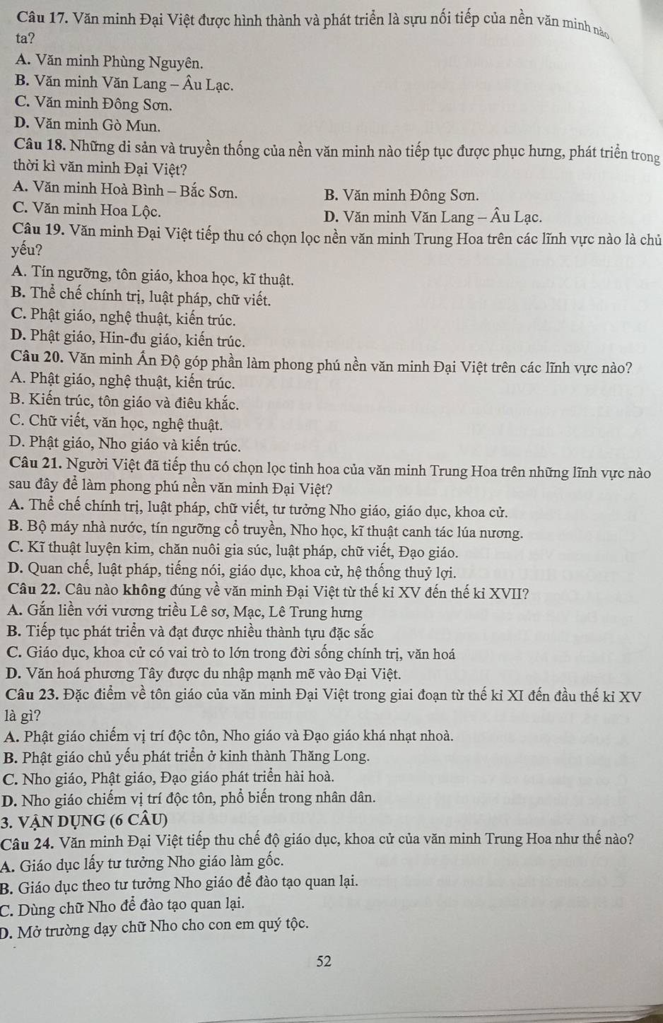Văn minh Đại Việt được hình thành và phát triển là sựu nối tiếp của nền văn minh nào
ta?
A. Văn minh Phùng Nguyên.
B. Văn minh Văn Lang - Âu Lạc.
C. Văn minh Đông Sơn.
D. Văn minh Gò Mun.
Câu 18. Những di sản và truyền thống của nền văn minh nào tiếp tục được phục hưng, phát triển trong
thời kì văn minh Đại Việt?
A. Văn minh Hoà Bình - Bắc Sơn. B. Văn minh Đông Sơn.
C. Văn minh Hoa Lộc. D. Văn minh Văn Lang - Âu Lạc.
Câu 19. Văn minh Đại Việt tiếp thu có chọn lọc nền văn minh Trung Hoa trên các lĩnh vực nào là chủ
yếu?
A. Tín ngưỡng, tôn giáo, khoa học, kĩ thuật.
B. Thể chế chính trị, luật pháp, chữ viết.
C. Phật giáo, nghệ thuật, kiến trúc.
D. Phật giáo, Hin-đu giáo, kiến trúc.
Câu 20. Văn minh Ấn Độ góp phần làm phong phú nền văn minh Đại Việt trên các lĩnh vực nào?
A. Phật giáo, nghệ thuật, kiến trúc.
B. Kiến trúc, tôn giáo và điêu khắc.
C. Chữ viết, văn học, nghệ thuật.
D. Phật giáo, Nho giáo và kiến trúc.
Câu 21. Người Việt đã tiếp thu có chọn lọc tinh hoa của văn minh Trung Hoa trên những lĩnh vực nào
sau đây để làm phong phú nền văn minh Đại Việt?
A. Thể chế chính trị, luật pháp, chữ viết, tư tưởng Nho giáo, giáo dục, khoa cử.
B. Bộ máy nhà nước, tín ngưỡng cổ truyền, Nho học, kĩ thuật canh tác lúa nương.
C. Kĩ thuật luyện kim, chăn nuôi gia súc, luật pháp, chữ viết, Đạo giáo.
D. Quan chế, luật pháp, tiếng nói, giáo dục, khoa cử, hệ thống thuỷ lợi.
Câu 22. Câu nào không đúng về văn minh Đại Việt từ thế kỉ XV đến thế kỉ XVII?
A. Gắn liền với vương triều Lê sơ, Mạc, Lê Trung hưng
B. Tiếp tục phát triển và đạt được nhiều thành tựu đặc sắc
C. Giáo dục, khoa cử có vai trò to lớn trong đời sống chính trị, văn hoá
D. Văn hoá phương Tây được du nhập mạnh mẽ vào Đại Việt.
Câu 23. Đặc điểm về tôn giáo của văn minh Đại Việt trong giai đoạn từ thế kỉ XI đến đầu thế kỉ XV
là gì?
A. Phật giáo chiếm vị trí độc tôn, Nho giáo và Đạo giáo khá nhạt nhoà.
B. Phật giáo chủ yếu phát triển ở kinh thành Thăng Long.
C. Nho giáo, Phật giáo, Đạo giáo phát triển hài hoà.
D. Nho giáo chiếm vị trí độc tôn, phổ biến trong nhân dân.
3. VậN DỤNG (6 cÂU)
Câu 24. Văn minh Đại Việt tiếp thu chế độ giáo dục, khoa cử của văn minh Trung Hoa như thế nào?
A. Giáo dục lấy tư tưởng Nho giáo làm gốc.
B. Giáo dục theo tư tưởng Nho giáo để đào tạo quan lại.
C. Dùng chữ Nho để đào tạo quan lại.
D. Mở trường dạy chữ Nho cho con em quý tộc.
52