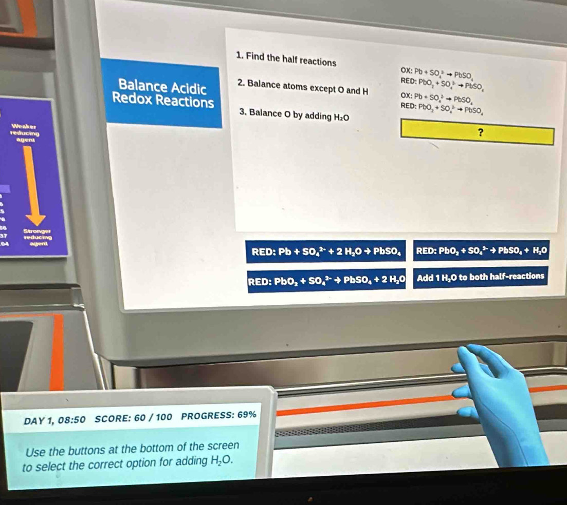 Find the half reactions OX: Pb+SO_4^(2to PbSO_4)
RED: PbO_2+SO_4to PbSO_4to PbSO_4
Balance Acidic 2. Balance atoms except O and H OX : Pb+SO_4^(2to PbSO_4)
Redox Reactions 
RED: PbO_2+SO_4^(2to PbSO_4)
3. Balance O by adding H_2O
Weaker 
reducing 
? 
ageni 
Stronge 
ducing 
04 agent 
RED: Pb+SO_4^((2-)+2H_2)Oto PbSO_4 RED: PbO_2+SO_4^((2-)to PbSO_4)+H_2O
RED: PbO_2+SO_4^((2-)to PbSO_4)+2H_2O Add 1 H₂O to both half-reactions 
DAY 1, 08:50 SCORE: 60 / 100 PROGRESS: 69% 
Use the buttons at the bottom of the screen 
to select the correct option for adding H_2O.