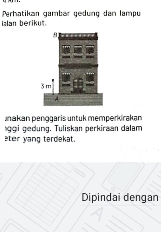 Perhatikan gambar gedung dan lampu 
ialan berikut. 
unakan penggaris untuk memperkirakan 
ggi gedung. Tuliskan perkiraan dalam 
eter yang terdekat. 
Dipindai dengan